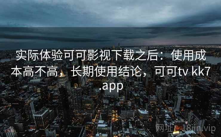 实际体验可可影视下载之后：使用成本高不高，长期使用结论，可可tv kk7.app