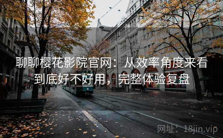聊聊樱花影院官网：从效率角度来看到底好不好用，完整体验复盘