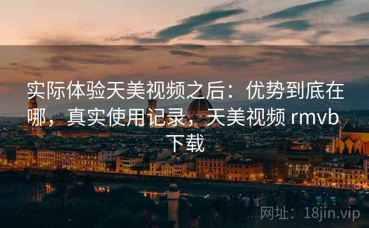 实际体验天美视频之后：优势到底在哪，真实使用记录，天美视频 rmvb 下载