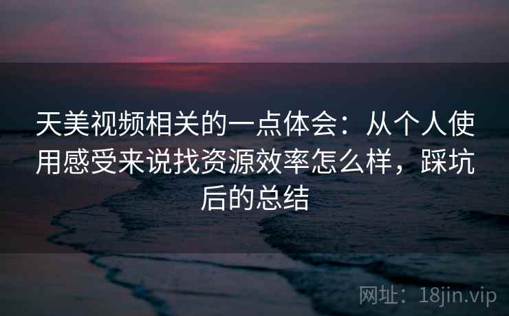 天美视频相关的一点体会：从个人使用感受来说找资源效率怎么样，踩坑后的总结