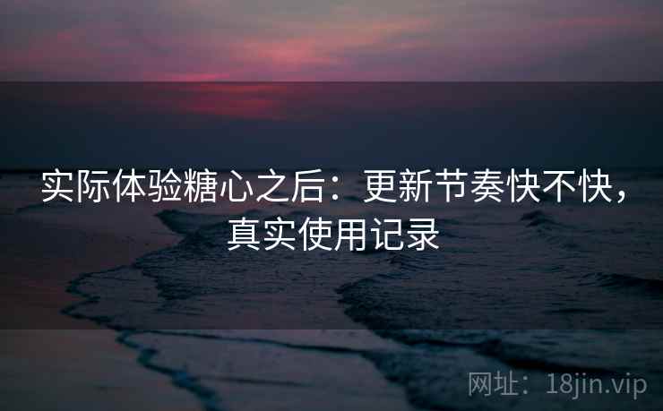 实际体验糖心之后：更新节奏快不快，真实使用记录