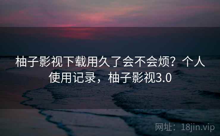 柚子影视下载用久了会不会烦？个人使用记录，柚子影视3.0