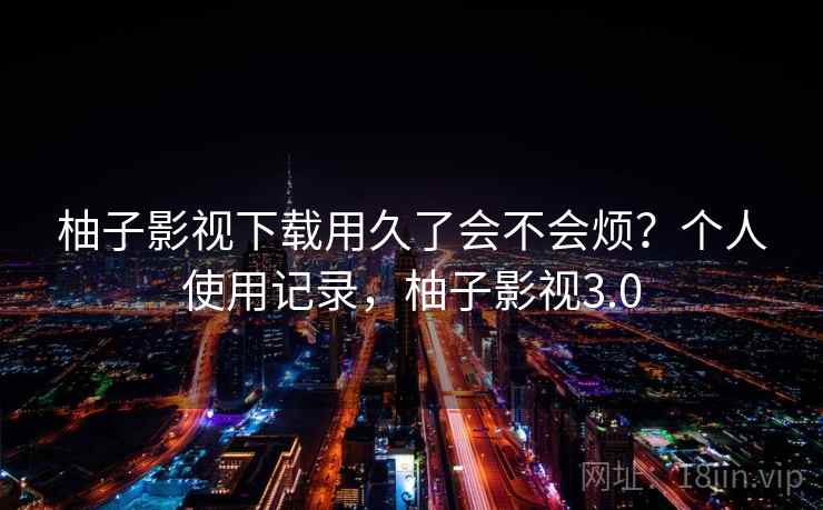 柚子影视下载用久了会不会烦？个人使用记录，柚子影视3.0