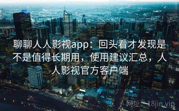 聊聊人人影视app：回头看才发现是不是值得长期用，使用建议汇总，人人影视官方客户端