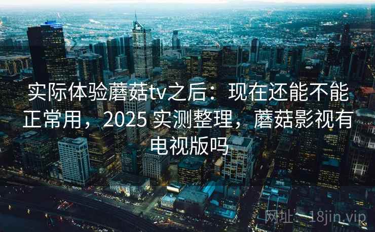 实际体验蘑菇tv之后：现在还能不能正常用，2025 实测整理，蘑菇影视有电视版吗