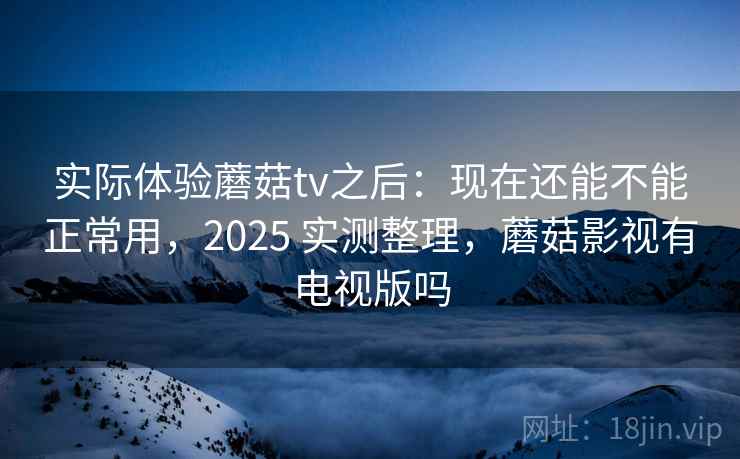 实际体验蘑菇tv之后：现在还能不能正常用，2025 实测整理，蘑菇影视有电视版吗