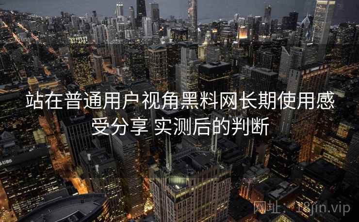 站在普通用户视角黑料网长期使用感受分享 实测后的判断
