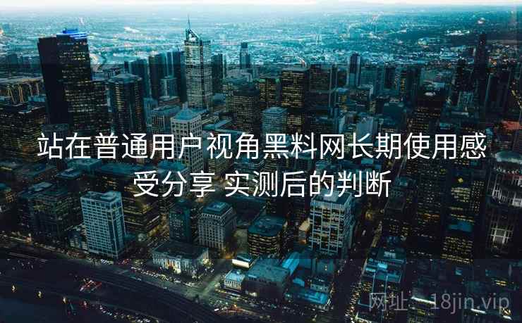 站在普通用户视角黑料网长期使用感受分享 实测后的判断
