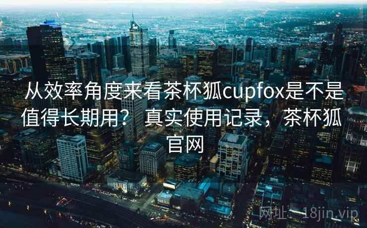 从效率角度来看茶杯狐cupfox是不是值得长期用？ 真实使用记录，茶杯狐 官网