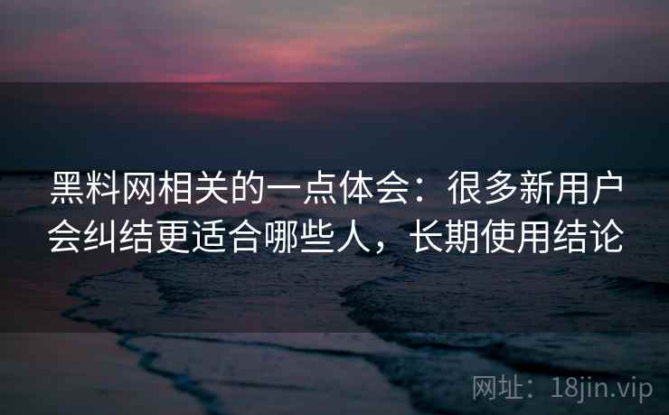黑料网相关的一点体会：很多新用户会纠结更适合哪些人，长期使用结论
