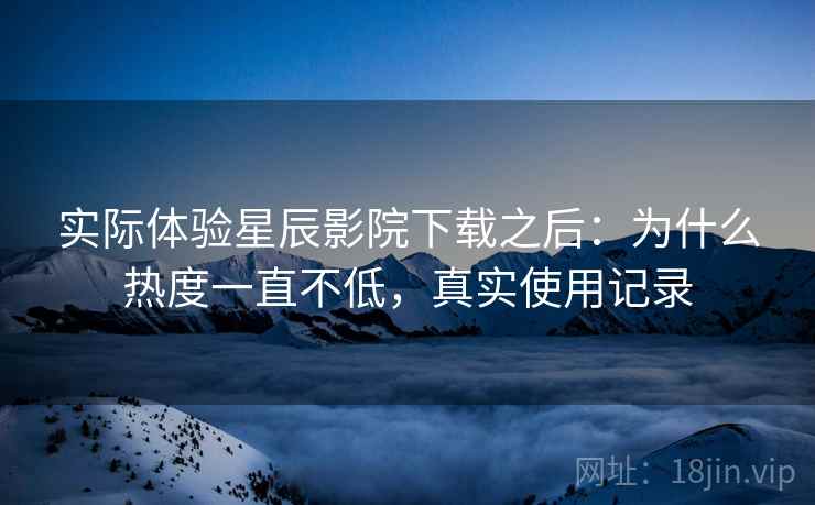 实际体验星辰影院下载之后：为什么热度一直不低，真实使用记录
