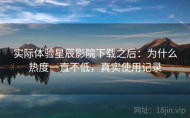 实际体验星辰影院下载之后：为什么热度一直不低，真实使用记录