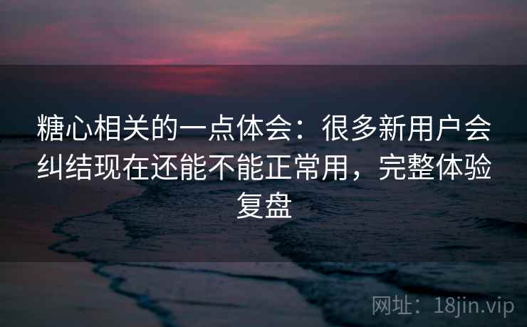 糖心相关的一点体会：很多新用户会纠结现在还能不能正常用，完整体验复盘