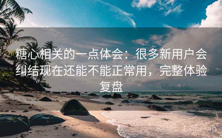 糖心相关的一点体会：很多新用户会纠结现在还能不能正常用，完整体验复盘