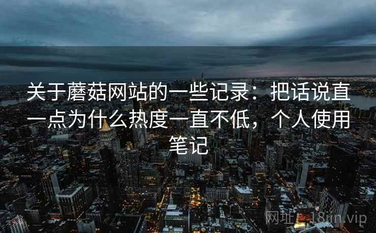 关于蘑菇网站的一些记录：把话说直一点为什么热度一直不低，个人使用笔记